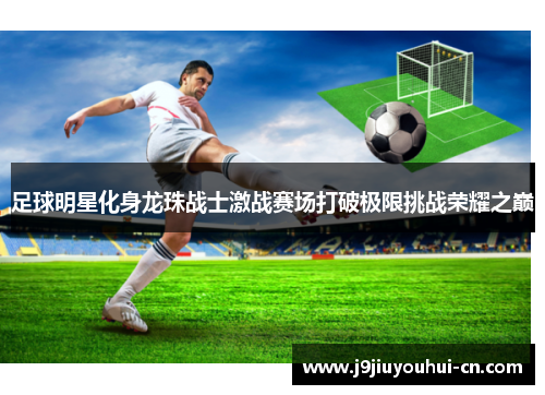 足球明星化身龙珠战士激战赛场打破极限挑战荣耀之巅