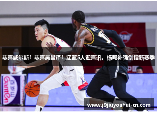 恭喜威尔斯！恭喜吴昌泽！辽篮5人迎喜讯，杨鸣补强剑指新赛季