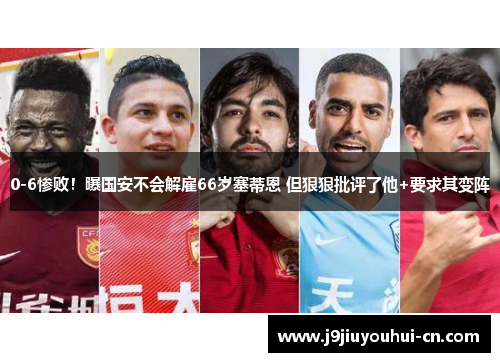 0-6惨败！曝国安不会解雇66岁塞蒂恩 但狠狠批评了他+要求其变阵